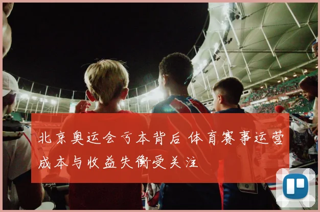 北京奥运会亏本背后 体育赛事运营成本与收益失衡受关注