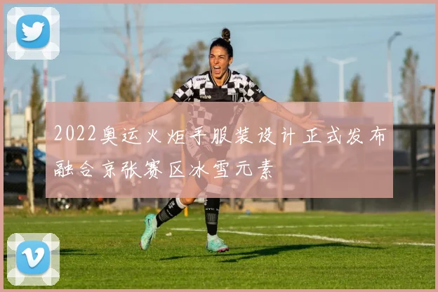 2022奥运火炬手服装设计正式发布融合京张赛区冰雪元素