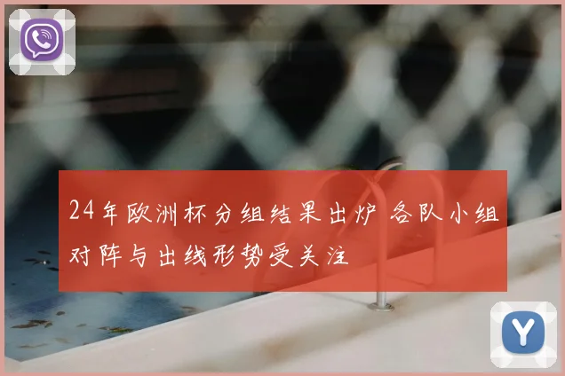 24年欧洲杯分组结果出炉 各队小组对阵与出线形势受关注