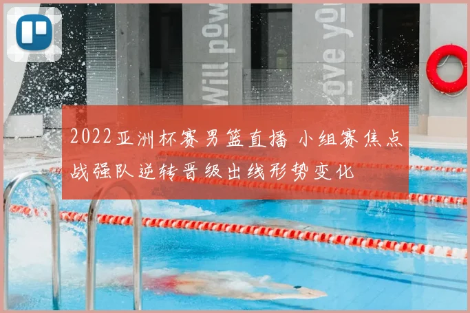 2022亚洲杯赛男篮直播 小组赛焦点战强队逆转晋级出线形势变化