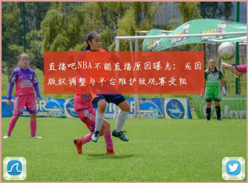 直播吧NBA不能直播原因曝光：或因版权调整与平台维护致观赛受阻
