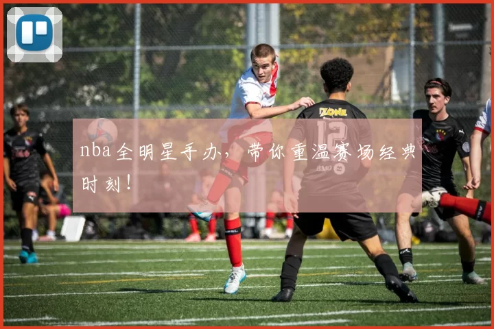 nba全明星手办，带你重温赛场经典时刻！