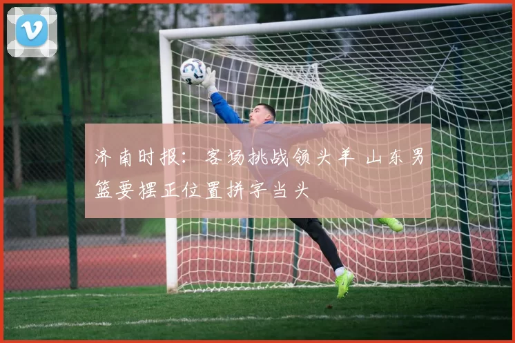 济南时报：客场挑战领头羊 山东男篮要摆正位置拼字当头
