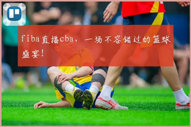 fiba直播cba，一场不容错过的篮球盛宴！
