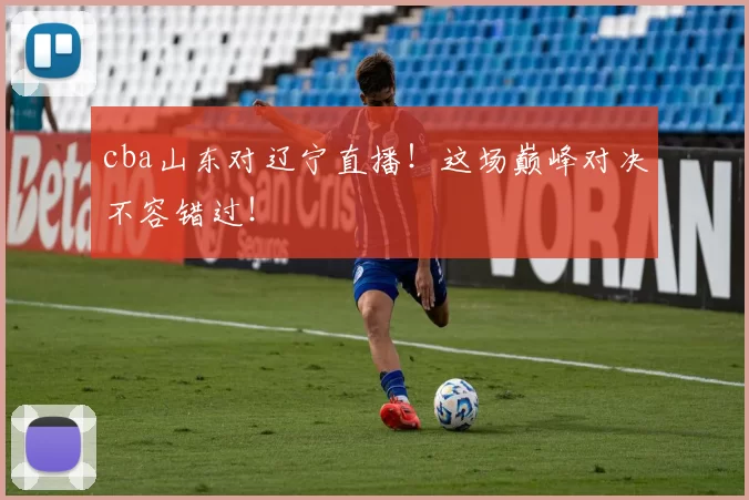 cba山东对辽宁直播！这场巅峰对决不容错过！