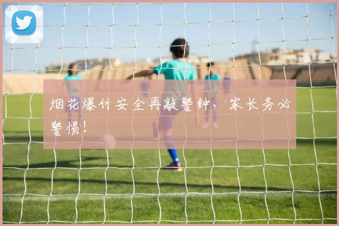 烟花爆竹安全再敲警钟，家长务必警惕！