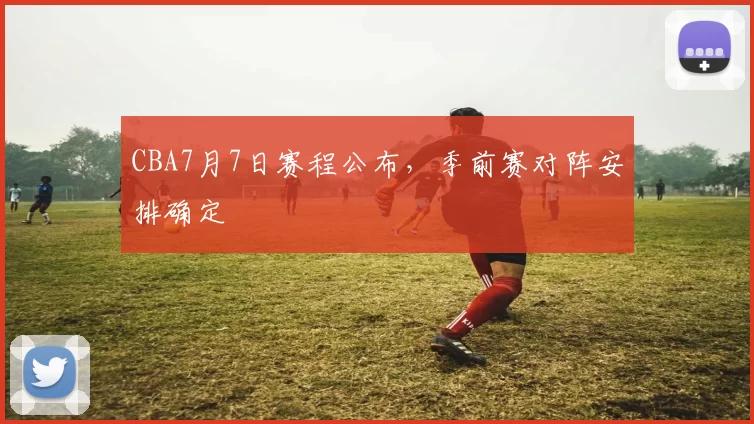 CBA7月7日赛程公布，季前赛对阵安排确定