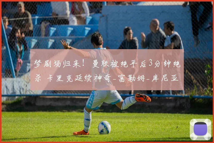 梦剧场归来!曼联被绝平后3分钟绝杀 卡里克延续神奇_富勒姆_库尼亚_比赛