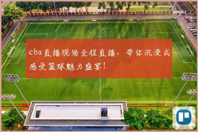 cba直播现场全程直播，带你沉浸式感受篮球魅力盛宴！
