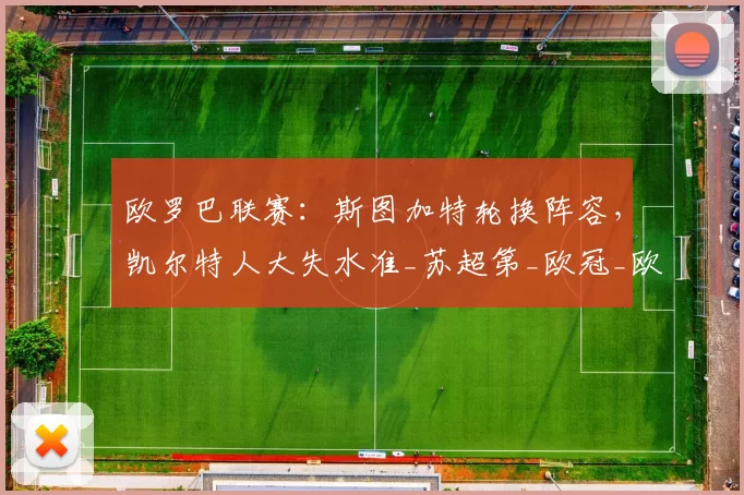 欧罗巴联赛：斯图加特轮换阵容，凯尔特人大失水准_苏超第_欧冠_欧洲足联欧洲联赛