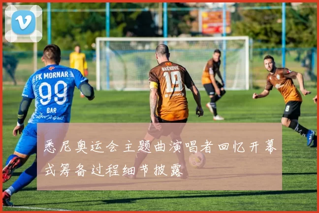 悉尼奥运会主题曲演唱者回忆开幕式筹备过程细节披露