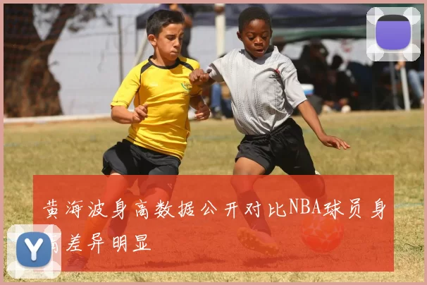 黄海波身高数据公开对比NBA球员身高差异明显