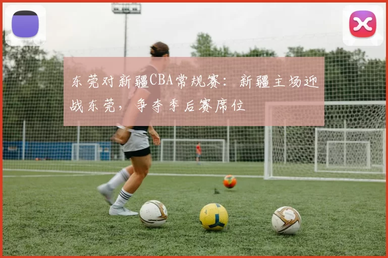 东莞对新疆CBA常规赛：新疆主场迎战东莞，争夺季后赛席位