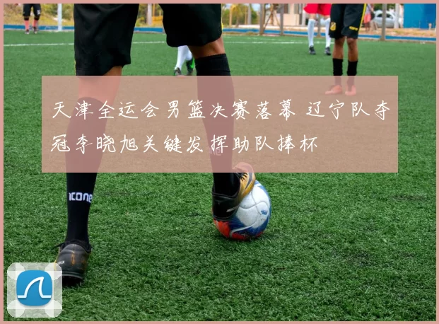 天津全运会男篮决赛落幕 辽宁队夺冠李晓旭关键发挥助队捧杯