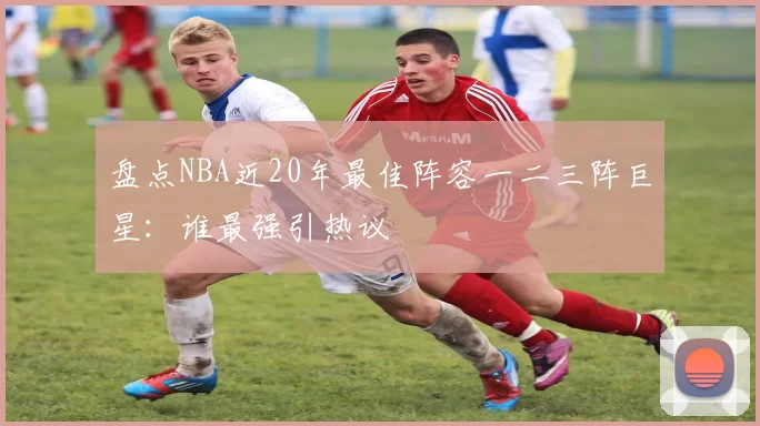 盘点NBA近20年最佳阵容一二三阵巨星：谁最强引热议