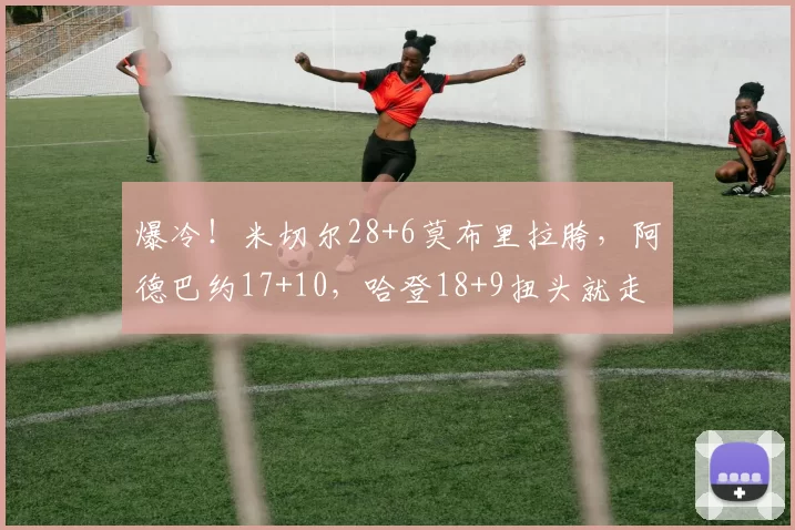 爆冷！米切尔28+6莫布里拉胯，阿德巴约17+10，哈登18+9扭头就走