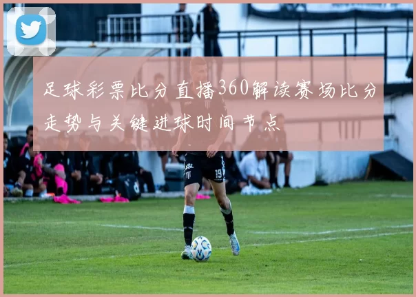 足球彩票比分直播360解读赛场比分走势与关键进球时间节点
