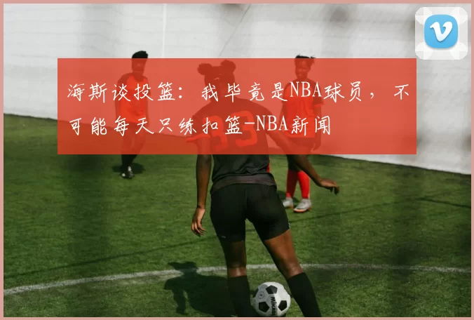 海斯谈投篮：我毕竟是NBA球员，不可能每天只练扣篮-NBA新闻