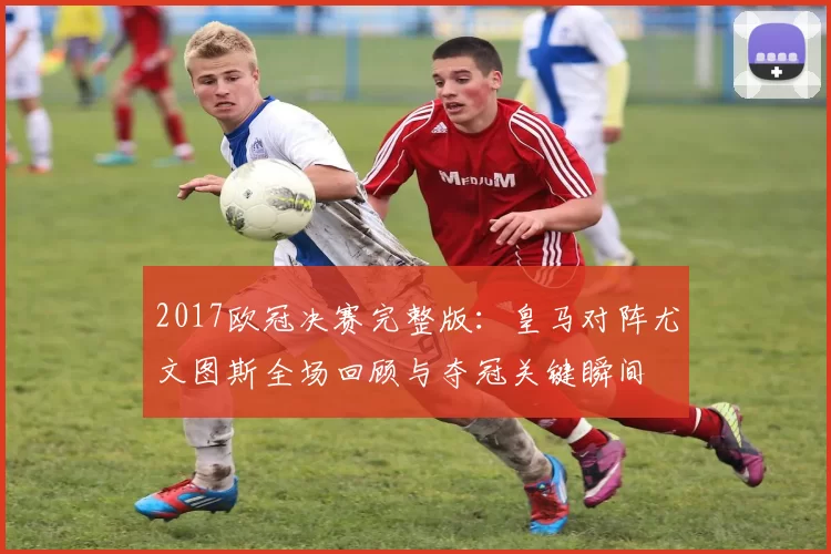 2017欧冠决赛完整版：皇马对阵尤文图斯全场回顾与夺冠关键瞬间