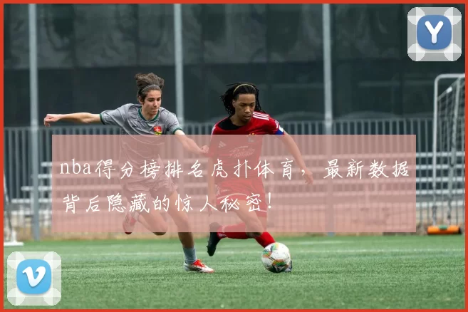 nba得分榜排名虎扑体育，最新数据背后隐藏的惊人秘密！