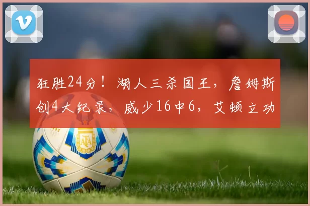 狂胜24分！湖人三杀国王，詹姆斯创4大纪录，威少16中6，艾顿立功