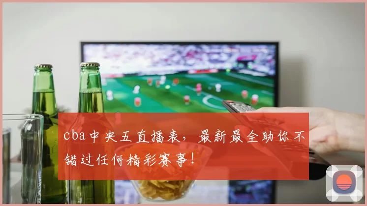 cba中央五直播表，最新最全助你不错过任何精彩赛事！