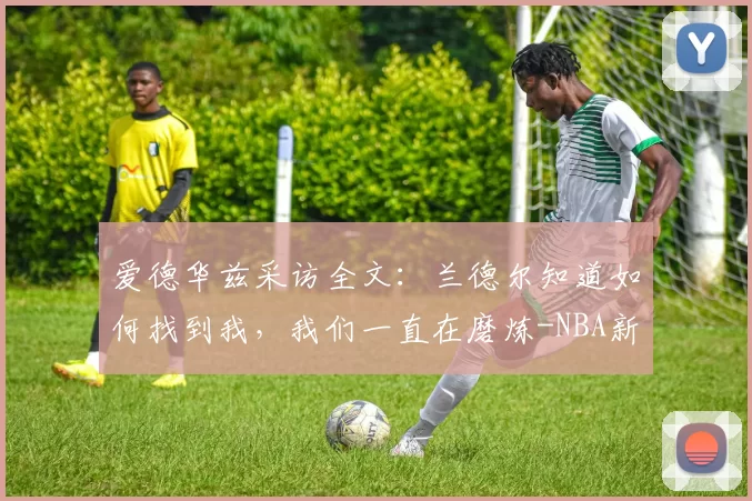 爱德华兹采访全文：兰德尔知道如何找到我，我们一直在磨炼-NBA新闻