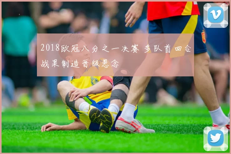 2018欧冠八分之一决赛 多队首回合战果制造晋级悬念