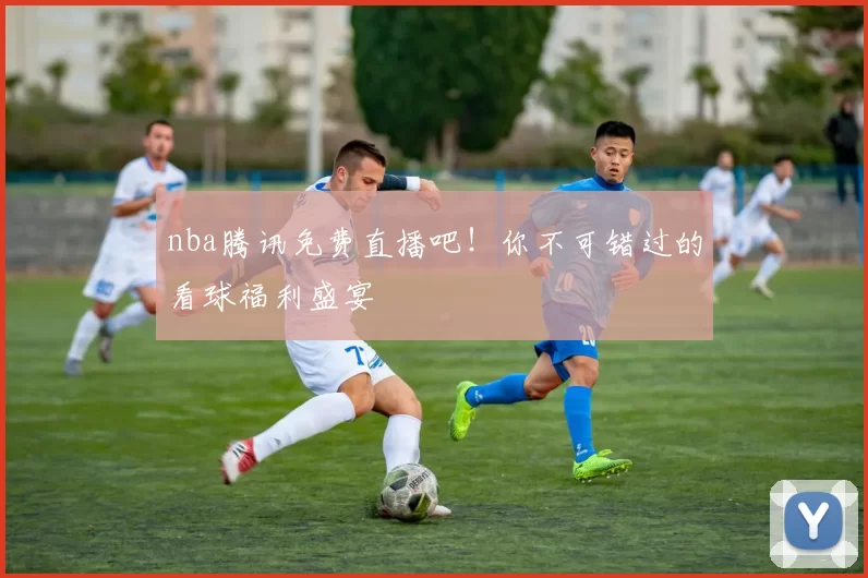 nba腾讯免费直播吧！你不可错过的看球福利盛宴