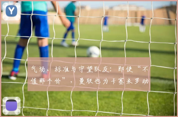 气场、标准与守望队友：即使“不值那个价”，曼联也为卡塞米罗动容