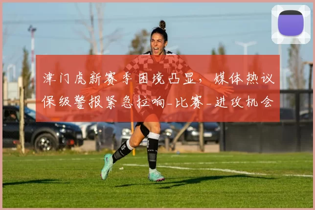 津门虎新赛季困境凸显，媒体热议保级警报紧急拉响_比赛_进攻机会_深圳