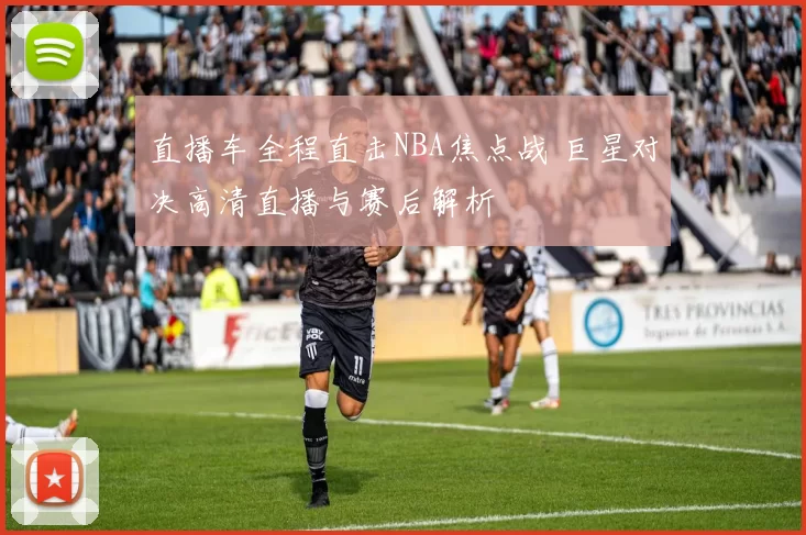 直播车全程直击NBA焦点战 巨星对决高清直播与赛后解析