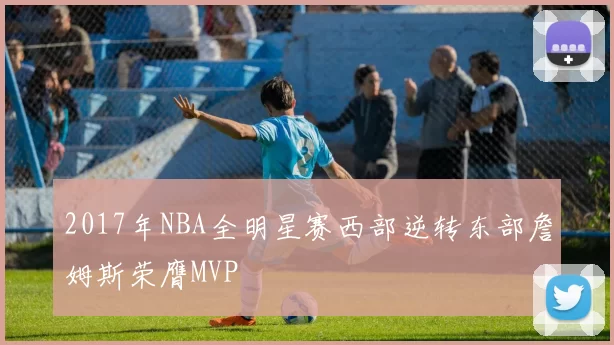 2017年NBA全明星赛西部逆转东部詹姆斯荣膺MVP
