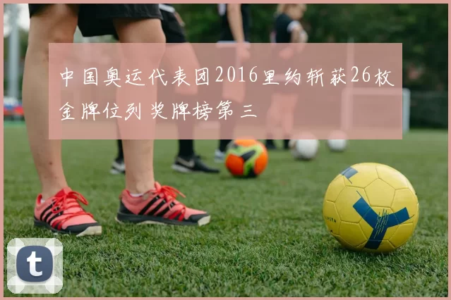 中国奥运代表团2016里约斩获26枚金牌位列奖牌榜第三