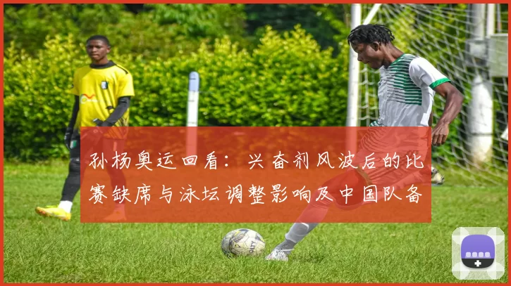 孙杨奥运回看:兴奋剂风波后的比赛缺席与泳坛调整影响及中国队备战展望