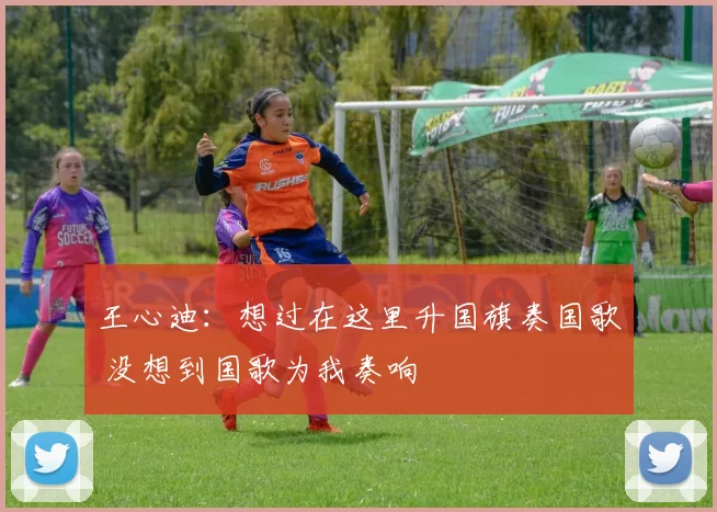 王心迪:想过在这里升国旗奏国歌 没想到国歌为我奏响