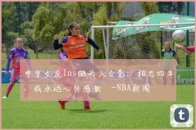 申京女友Ins晒两人合影：相恋四年，我永远心怀感激️-NBA新闻