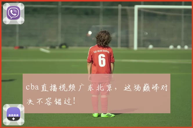 cba直播视频广东北京，这场巅峰对决不容错过！