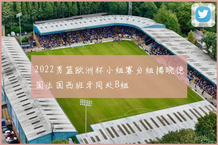 2022男篮欧洲杯小组赛分组揭晓德国法国西班牙同处B组