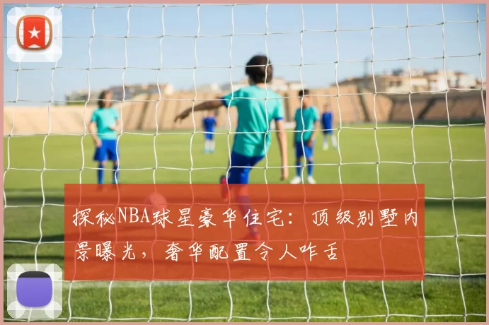 探秘NBA球星豪华住宅：顶级别墅内景曝光，奢华配置令人咋舌